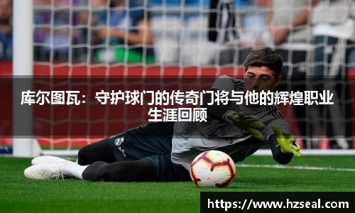 库尔图瓦：守护球门的传奇门将与他的辉煌职业生涯回顾