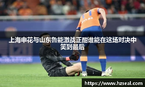 上海申花与山东鲁能激战正酣谁能在这场对决中笑到最后
